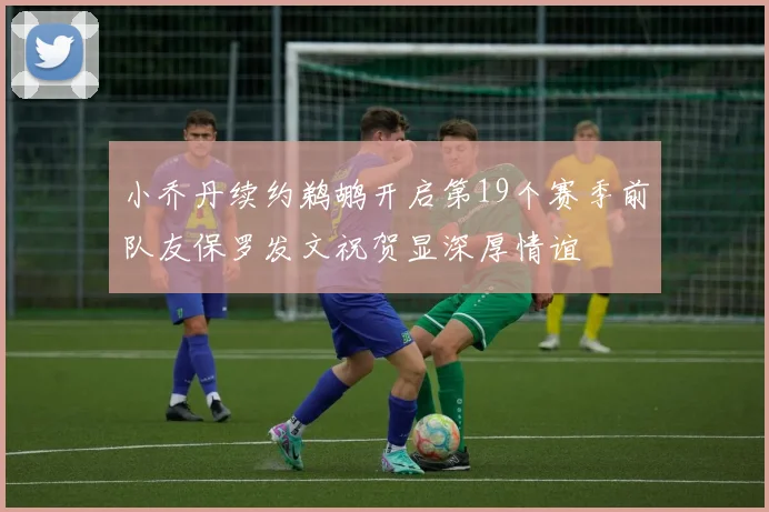 小乔丹续约鹈鹕开启第19个赛季前队友保罗发文祝贺显深厚情谊