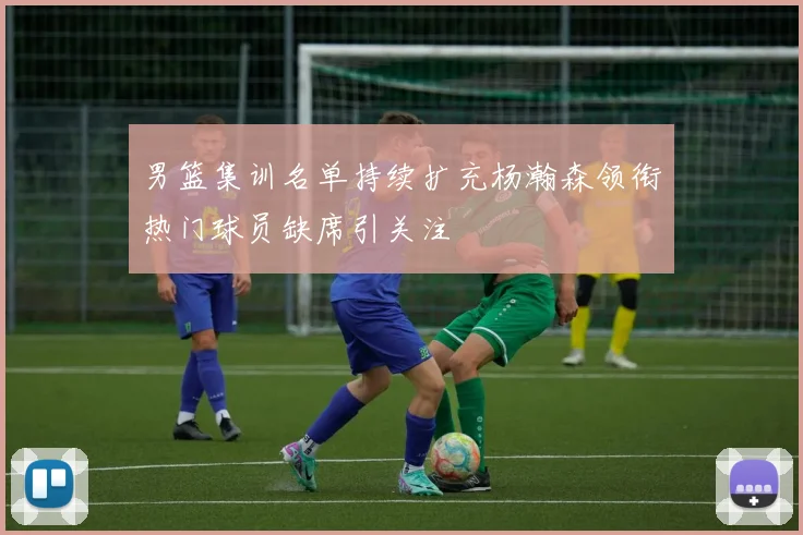 男篮集训名单持续扩充杨瀚森领衔热门球员缺席引关注