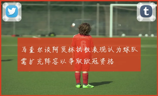 马奎尔谈阿莫林执教表现认为球队需扩充阵容以争取欧冠资格