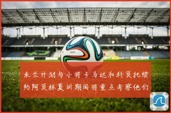 米兰计划与小将卡马达和科莫托续约阿莫林夏训期间将重点考察他们