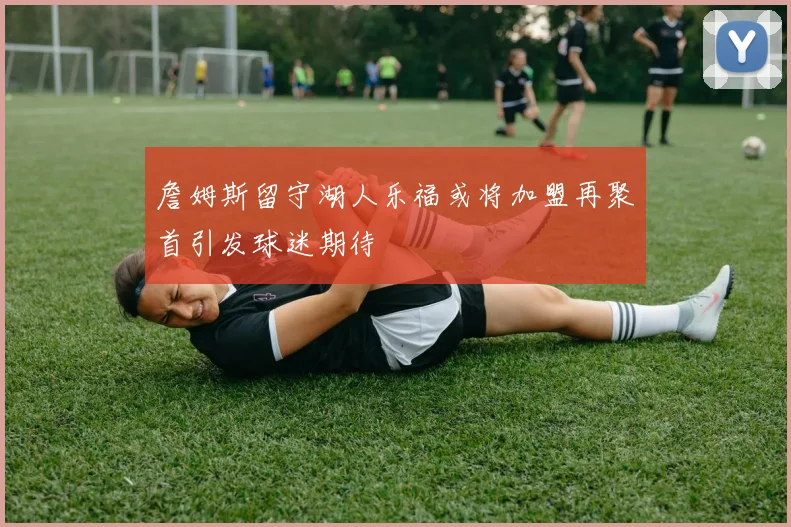 詹姆斯留守湖人乐福或将加盟再聚首引发球迷期待