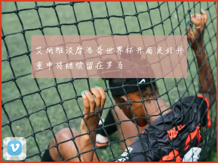 艾纳维谈摩洛哥世界杯开局良好并重申将继续留在罗马