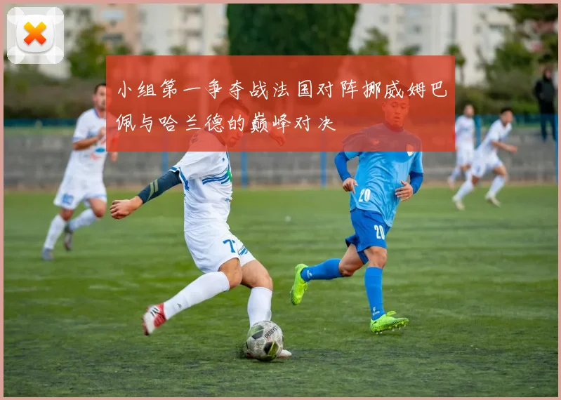 小组第一争夺战法国对阵挪威姆巴佩与哈兰德的巅峰对决