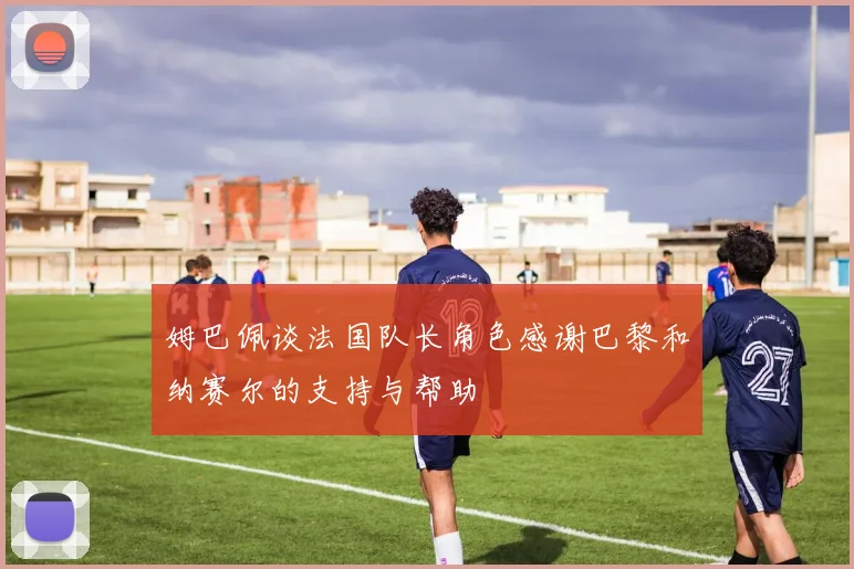 姆巴佩谈法国队长角色感谢巴黎和纳赛尔的支持与帮助