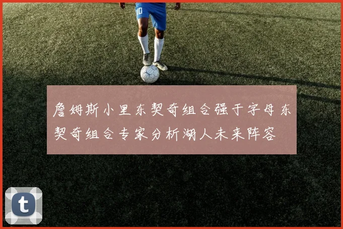詹姆斯小里东契奇组合强于字母东契奇组合专家分析湖人未来阵容