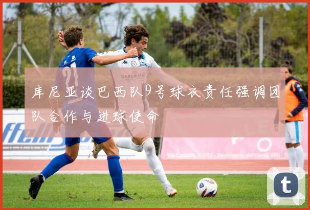 库尼亚谈巴西队9号球衣责任强调团队合作与进球使命