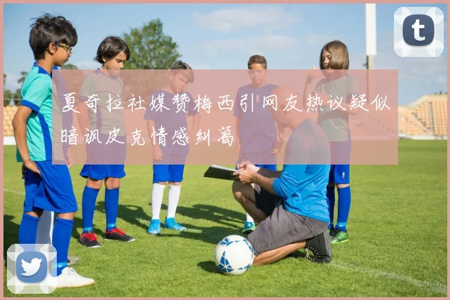 夏奇拉社媒赞梅西引网友热议疑似暗讽皮克情感纠葛