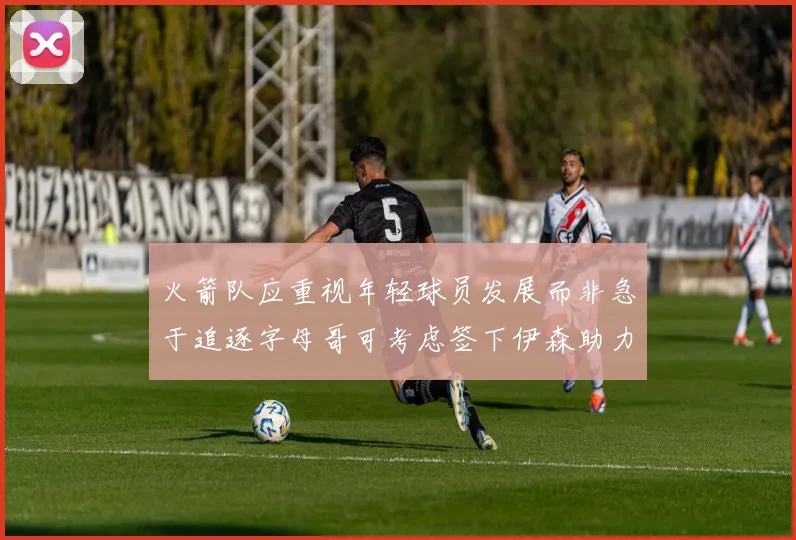 火箭队应重视年轻球员发展而非急于追逐字母哥可考虑签下伊森助力成长