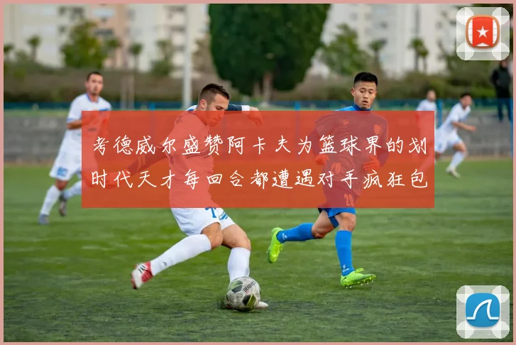 考德威尔盛赞阿卡夫为篮球界的划时代天才每回合都遭遇对手疯狂包夹挑战