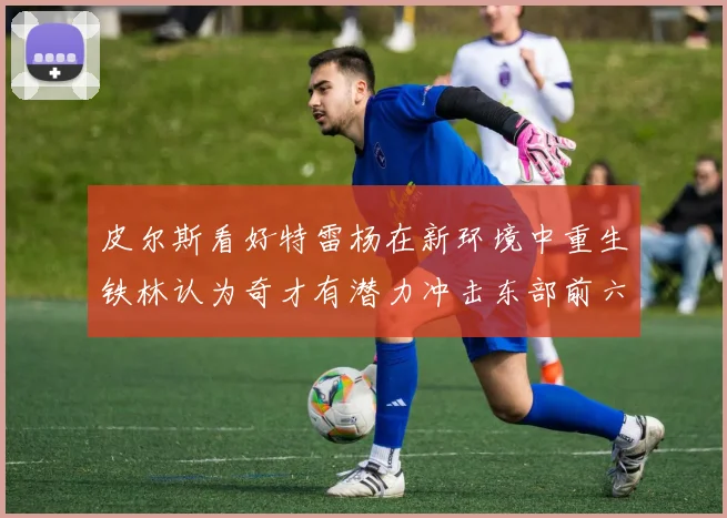 皮尔斯看好特雷杨在新环境中重生铁林认为奇才有潜力冲击东部前六名