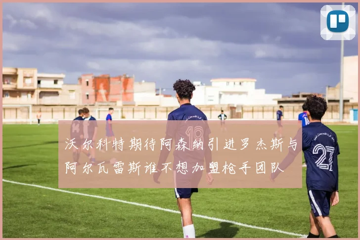 沃尔科特期待阿森纳引进罗杰斯与阿尔瓦雷斯谁不想加盟枪手团队