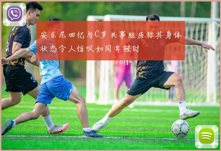 安东尼回忆与C罗共事经历称其身体状态令人惊叹如同年轻时
