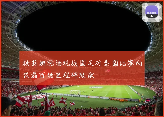 杨莉娜现场观战国足对泰国比赛向武磊百场里程碑致敬