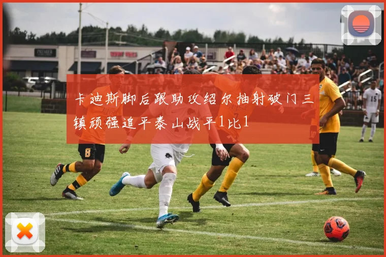 卡迪斯脚后跟助攻绍尔抽射破门三镇顽强追平泰山战平1比1