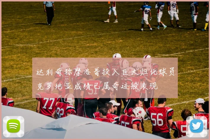 达利奇称摩洛哥投入巨大归化球员克罗地亚成绩已属奇迹般表现