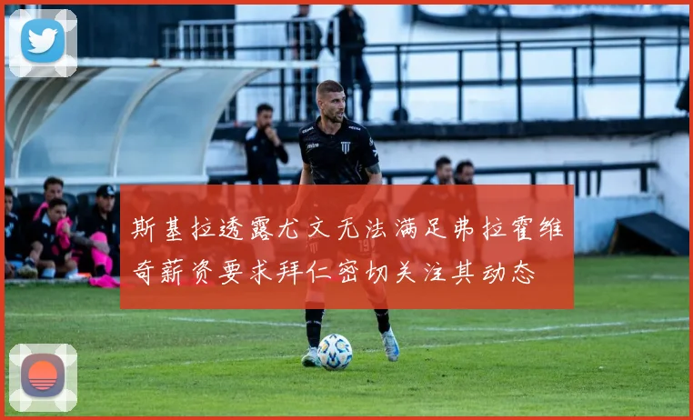 斯基拉透露尤文无法满足弗拉霍维奇薪资要求拜仁密切关注其动态