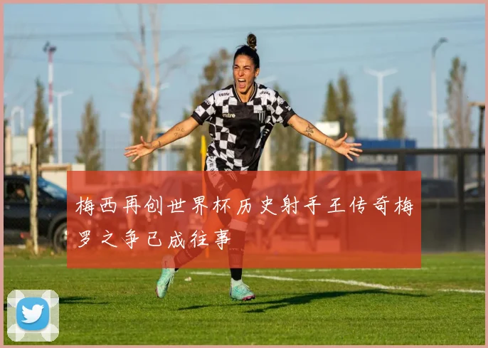 梅西再创世界杯历史射手王传奇梅罗之争已成往事