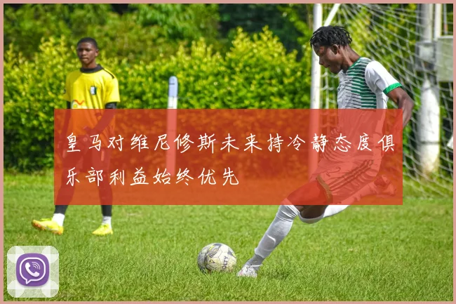 皇马对维尼修斯未来持冷静态度俱乐部利益始终优先